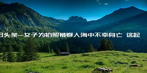 今日头条-女子为拍照被卷入海中不幸身亡 这起悲剧事件再度引人深思！